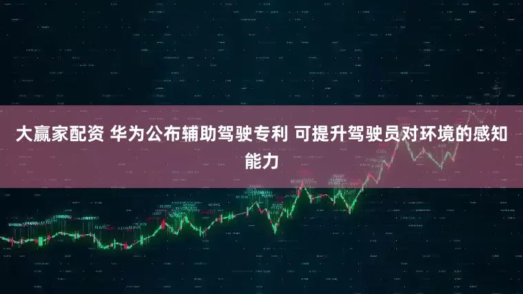 大赢家配资 华为公布辅助驾驶专利 可提升驾驶员对环境的感知能力