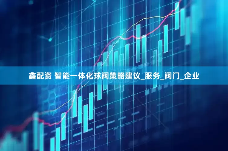 鑫配资 智能一体化球阀策略建议_服务_阀门_企业