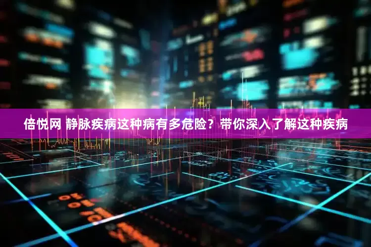 倍悦网 静脉疾病这种病有多危险？带你深入了解这种疾病