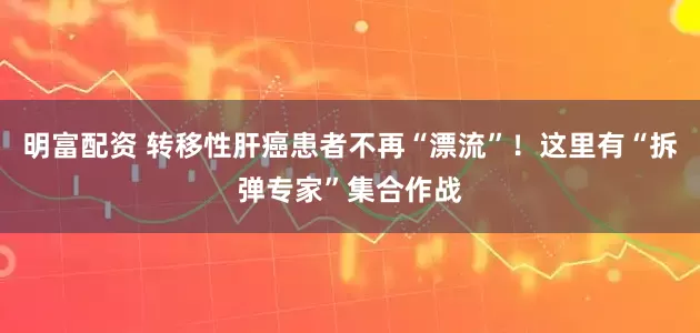 明富配资 转移性肝癌患者不再“漂流”！这里有“拆弹专家”集合作战