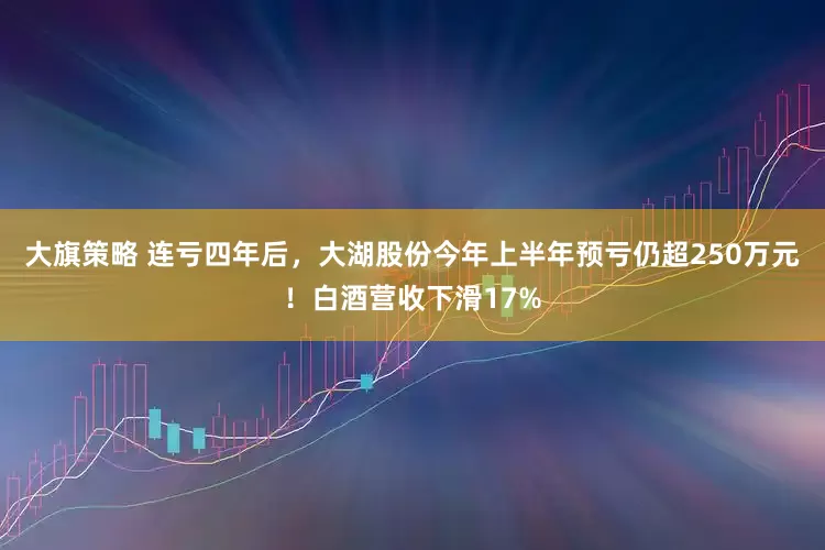 大旗策略 连亏四年后，大湖股份今年上半年预亏仍超250万元！白酒营收下滑17%