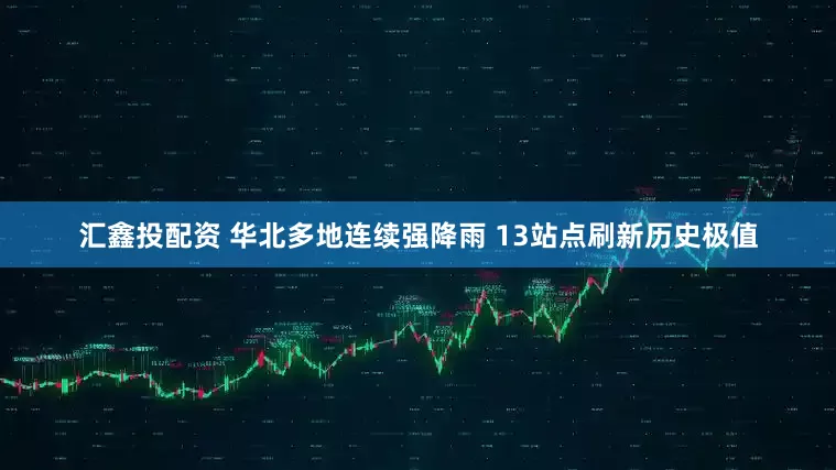 汇鑫投配资 华北多地连续强降雨 13站点刷新历史极值