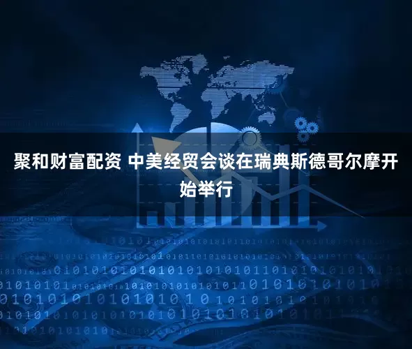 聚和财富配资 中美经贸会谈在瑞典斯德哥尔摩开始举行