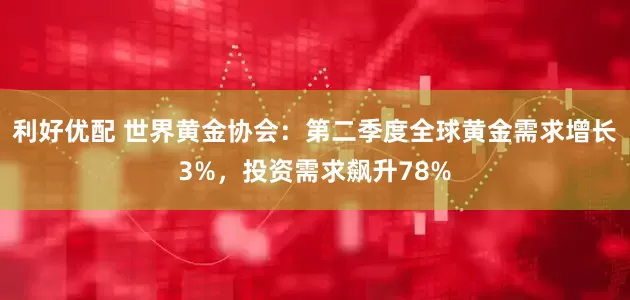 利好优配 世界黄金协会：第二季度全球黄金需求增长3%，投资需求飙升78%