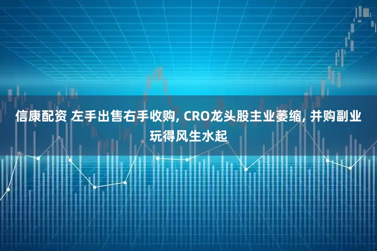 信康配资 左手出售右手收购, CRO龙头股主业萎缩, 并购副业玩得风生水起