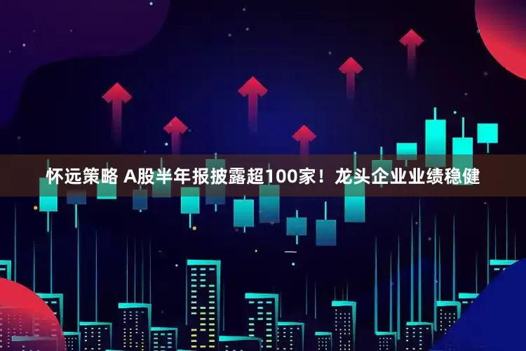 怀远策略 A股半年报披露超100家！龙头企业业绩稳健