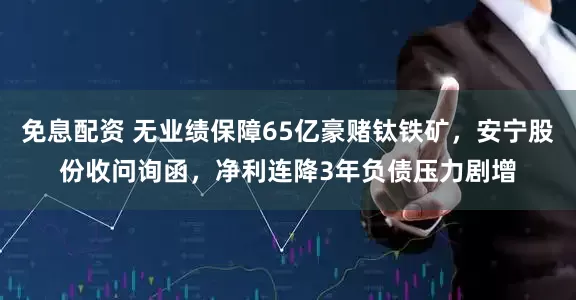 免息配资 无业绩保障65亿豪赌钛铁矿，安宁股份收问询函，净利连降3年负债压力剧增