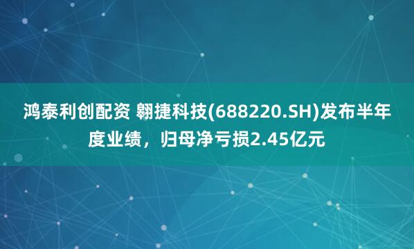鸿泰利创配资 翱捷科技(688220.SH)发布半年度业绩，归母净亏损2.45亿元
