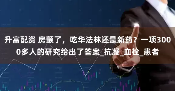 升富配资 房颤了,吃华法林还是新药?一项3000多人的研究给出了答案_抗凝_血栓_患者