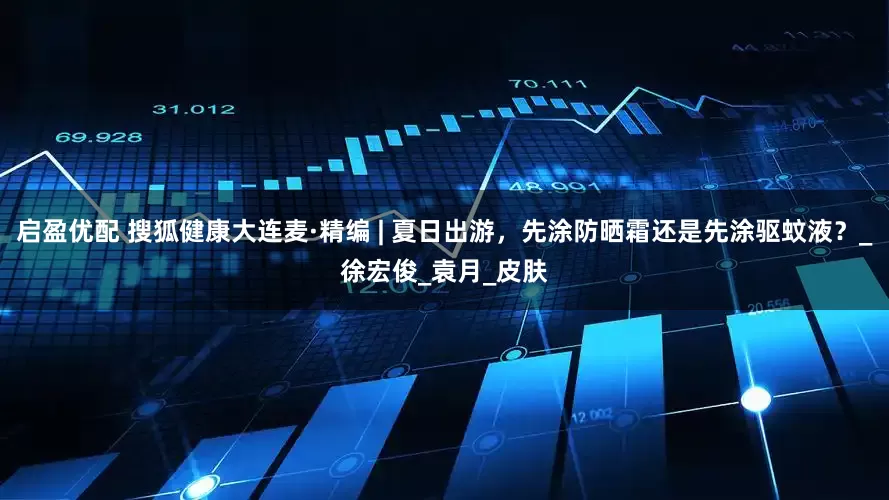 启盈优配 搜狐健康大连麦·精编 | 夏日出游,先涂防晒霜还是先涂驱蚊液?_徐宏俊_袁月_皮肤