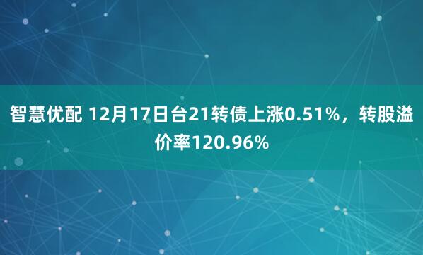 智慧优配 12月17日台21转债上涨0.51%,转股溢价率120.96%
