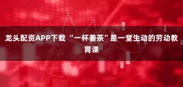 龙头配资APP下载 “一杯姜茶”是一堂生动的劳动教育课