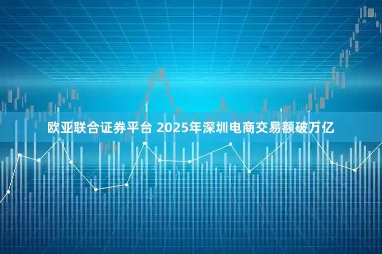 欧亚联合证券平台 2025年深圳电商交易额破万亿