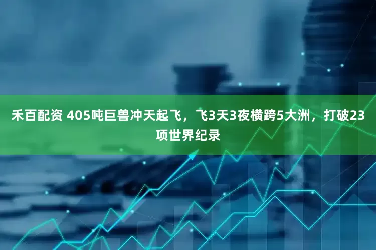 禾百配资 405吨巨兽冲天起飞，飞3天3夜横跨5大洲，打破23项世界纪录